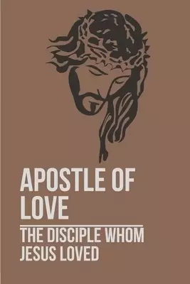Apostle Of Love: The Disciple Whom Jesus Loved: Revered Apostle