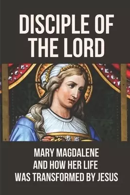 Disciple Of The Lord: Mary Magdalene And How Her Life Was Transformed By Jesus: The Book Of Mary Magdalene In The Bible
