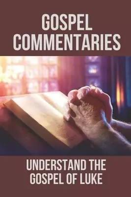 Gospel Commentaries: Understand The Gospel Of Luke: Discover Commentaries On The Gospel Of Luke