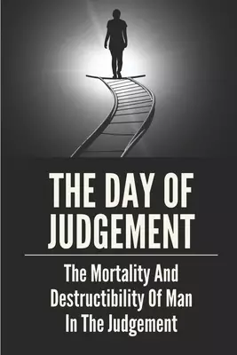The Day Of Judgement: The Mortality And Destructibility Of Man In The Judgement: Bible Teach Eternal Torment