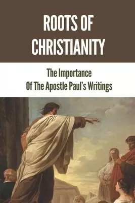 Roots Of Christianity: The Importance Of The Apostle Paul's Writings: Paul The Apostle