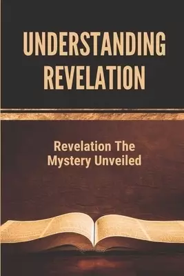 Understanding Revelation: Revelation The Mystery Unveiled: The Book Of Revelation Explained Verse By Verse