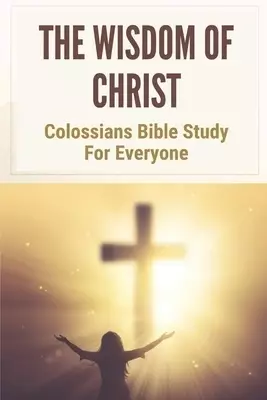 The Wisdom Of Christ: Colossians Bible Study For Everyone: Verse-By-Verse Study Of The Book Of Colossians