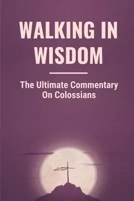 Walking In Wisdom: The Ultimate Commentary On Colossians: Treasures Of Wisdom And Knowledge