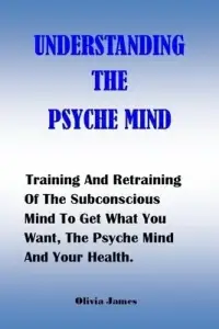 UNDERSTANDING THE PSYCHE MIND: Training And Retraining Of The Subconscious Mind To Get What You Want, The Psyche Mind And Your Health.