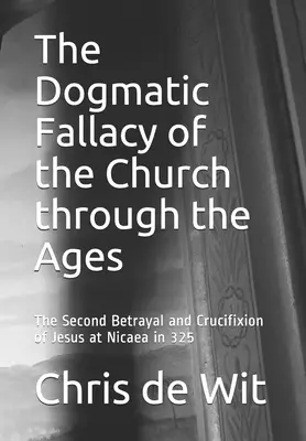 The Dogmatic Fallacy of the Church through the Ages: The Second Betrayal and Crucifixion of Jesus at Nicaea in 325