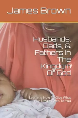 Husbands, Dads, & Fathers In The Kingdom Of God: Learning How To Give What Was Never Given To You