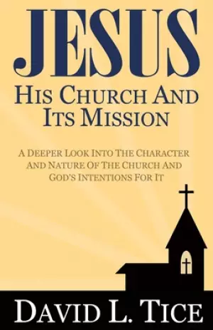 Jesus His Church And Its Mission: A Deeper Look Into The Character And Nature Of The Church And God's Intentions For It