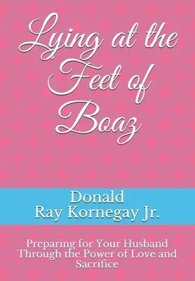 Lying at the Feet of Boaz: Preparing for Your Husband Through the Power of Love and Sacrifice