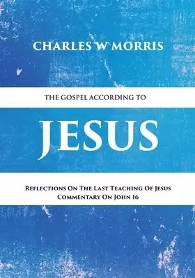 THE GOSPEL ACCORDING TO JESUS: Reflections On The Last Teaching Of Jesus: Commentary On John 16