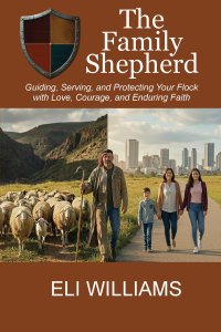 The Family Shepherd : Guiding, Serving, and Protecting Your Flock with Love, Courage and Enduring Faith