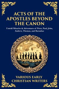 Acts of the Apostles Beyond the Canon: Untold Miracles & Adventures of Peter, Paul, John, Andrew, Thomas, and Barnabas