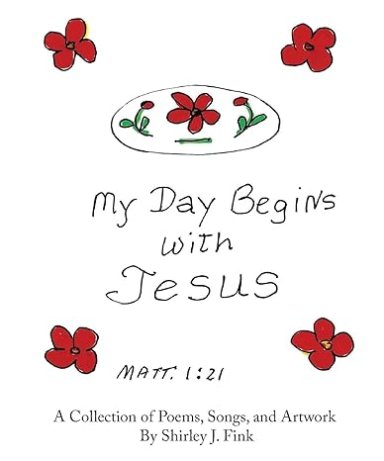 My Day Begins with Jesus: A Collection of Poems, Songs, and Artwork By Shirley J. Fink