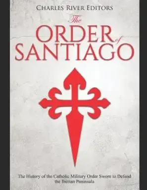 The Order of Santiago: The History of the Catholic Military Order Sworn to Defend the Iberian Peninsula