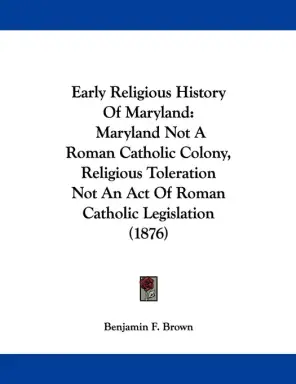 Early Religious History Of Maryland: Maryland Not A Roman Catholic Colony, Religious Toleration Not An Act Of Roman Catholic Legislation (1876)