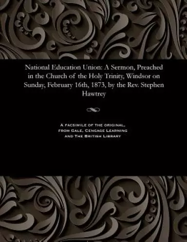 National Education Union: A Sermon, Preached in the Church of the Holy Trinity, Windsor on Sunday, February 16th, 1873, by the Rev. Stephen Hawtrey