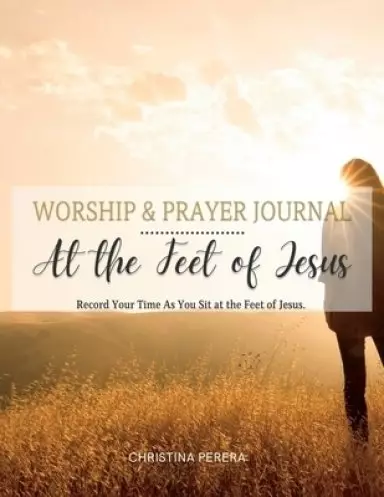 At the Feet of Jesus Worship & Prayer Journal: Worship & Prayer Journal: Record Your Time As You Sit at the Feet of Jesus.