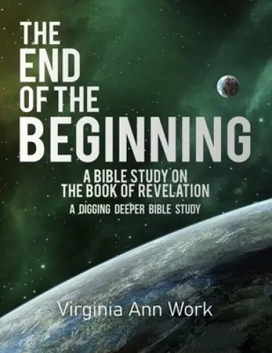 The End of the Beginning A Bible Study on the Book of Revelation: A Digging Deeper Bible Study