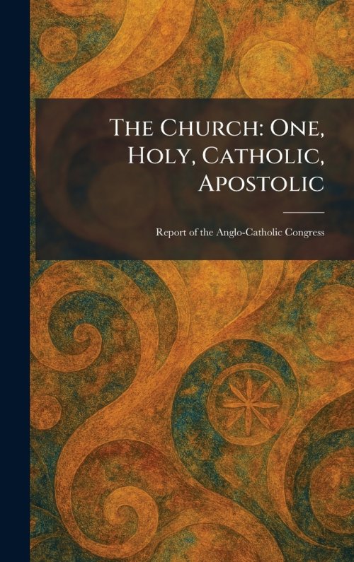The Church: One, Holy, Catholic, Apostolic: Report of the Anglo-Catholic Congress
