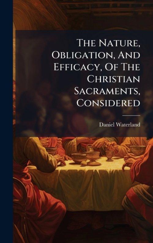 The Nature, Obligation, And Efficacy, Of The Christian Sacraments, Considered