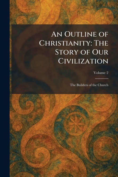 An Outline of Christianity: The Story of Our Civilization: The Builders of the Church