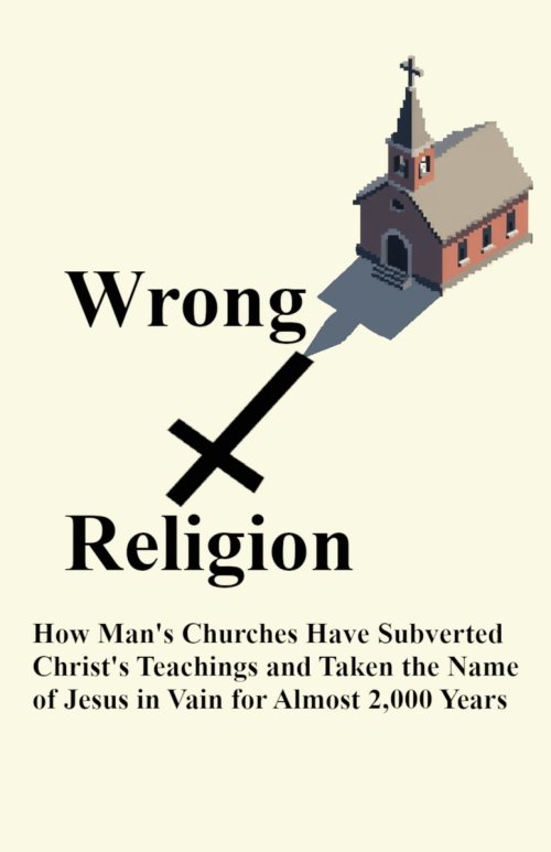 Wrong Religion: How Churches Have Subverted Christ's Teachings and Taken the Name of Jesus in Vain for over 2,000 Years