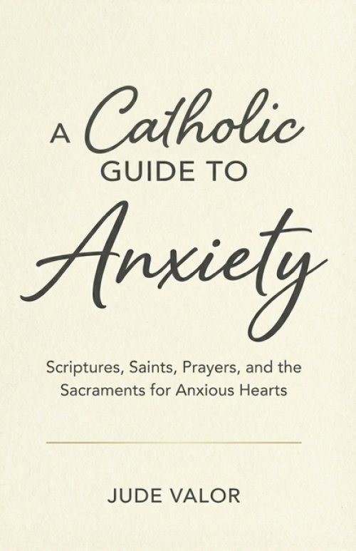 A Catholic Guide to Anxiety: Scriptures, Saints, Prayers, and the Sacraments for Anxious Hearts