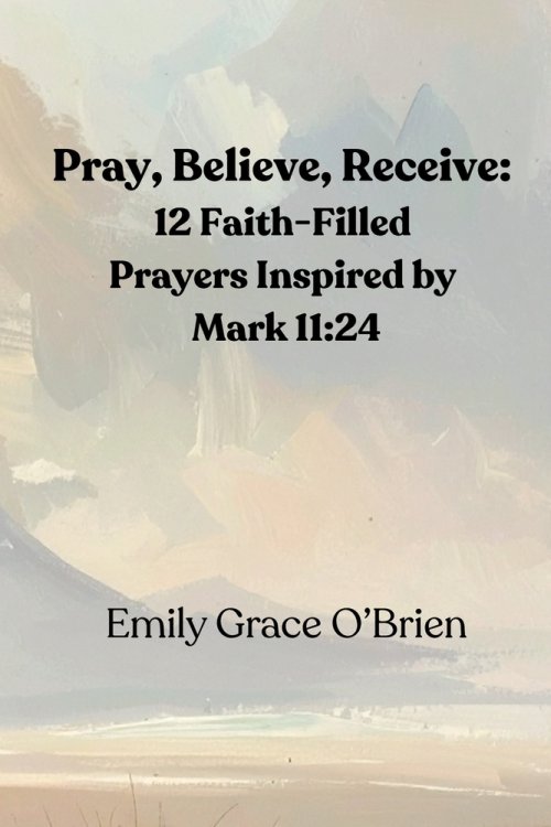 Pray, Believe, Receive: 12 Faith-Filled Prayers Inspired by Mark 11:24: Unlock the Power of Faith-Filled Prayer, Pray with Confidence, Believe Without