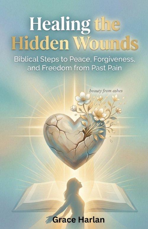 Healing Hidden Wounds: A Christian Guide to Biblical Forgiveness, Emotional Healing from Past Pain, and Lasting Freedom Through God's Grace