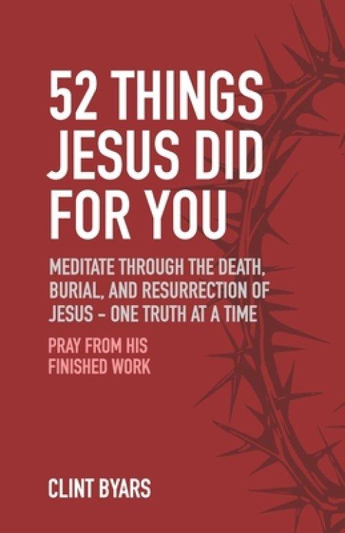 52 Things Jesus Did For You: Meditate Through the Death, Burial, and Resurrection of Jesus - One Truth at a Time