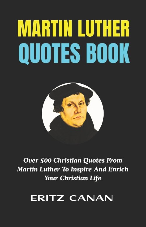 MARTIN LUTHER QUOTES BOOK: Over 500 Christian Quotes From Martin Luther To Inspire And Enrich Your Christian Life