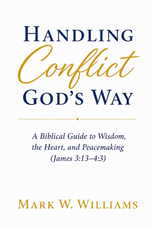 Handling Conflict God's Way: A Biblical Guide to Wisdom, the Heart, and Peacemaking (James 3:13-4:3)