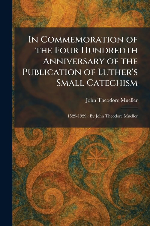 In Commemoration of the Four Hundredth Anniversary of the Publication of Luther's Small Catechism: 1529-1929 : By John Theodore Mueller