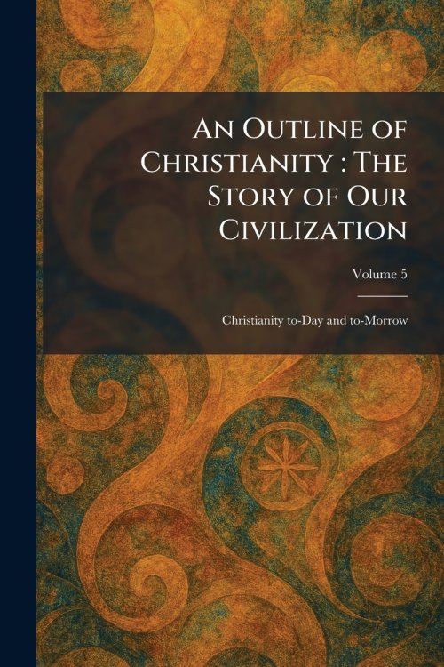 An Outline of Christianity : The Story of Our Civilization: Christianity To-Day and To-Morrow