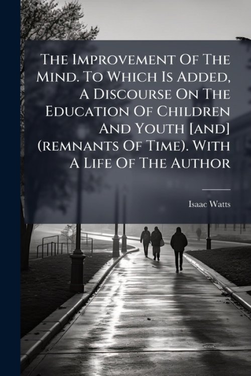 The Improvement Of The Mind. To Which Is Added, A Discourse On The Education Of Children And Youth [and] (remnants Of Time). With A Life Of The Author