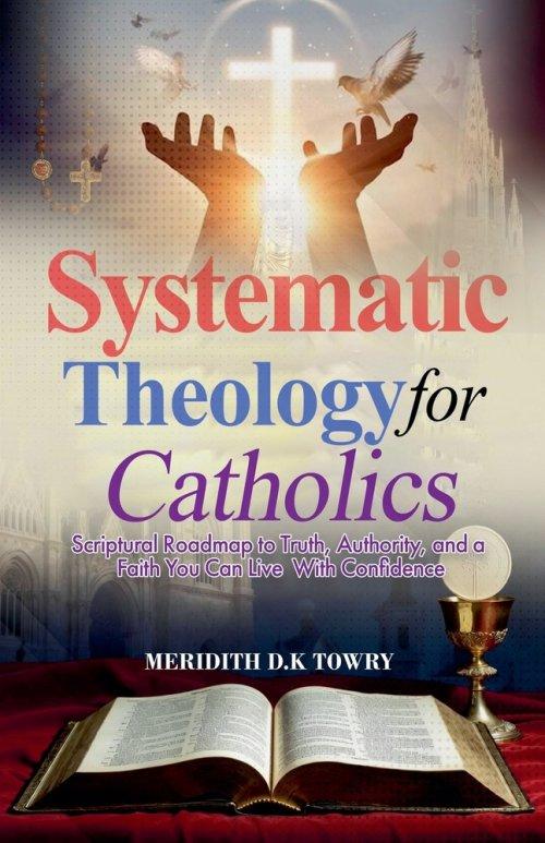 Systematic Theology for Catholics Scriptural Roadmap to Truth, Authority, and a Faith You Can Live With Confidence