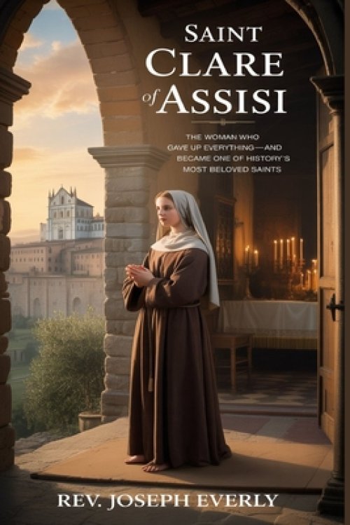 SAINT CLARE OF ASSISI: The Woman Who Gave Up Everything-and Became One of History's Most Beloved Saints