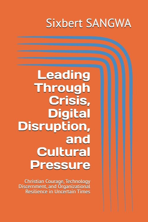 Leading Through Crisis, Digital Disruption, and Cultural Pressure: Christian Courage, Technology Discernment, and Organizational Resilience in Uncerta