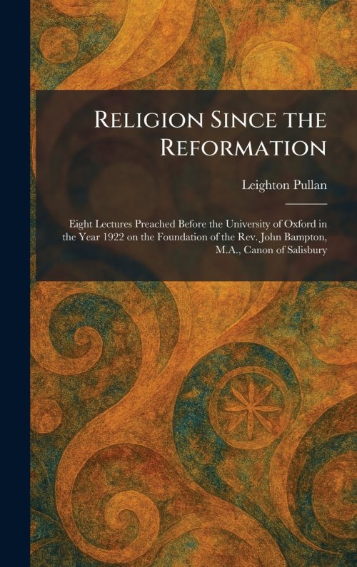 Religion Since the Reformation: Eight Lectures Preached Before the University of Oxford in the Year 1922 on the Foundation of the Rev. John Bampton, M