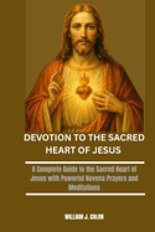 DEVOTION TO THE SACRED HEART OF JESUS: A Complete Guide to the Sacred Heart of Jesus with Powerful Novena Prayers and Meditations