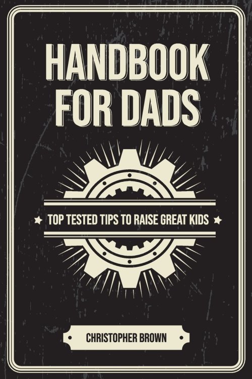 Handbook For Dads: Top Tested Tips To Raise Great Kids