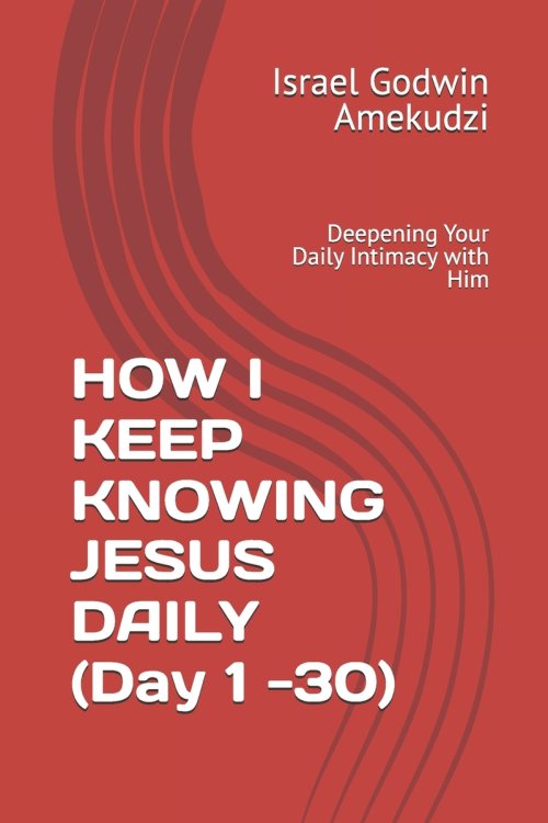 HOW I KEEP KNOWING JESUS DAILY (Day 1 -30) : Deepening Your Daily Intimacy with Him