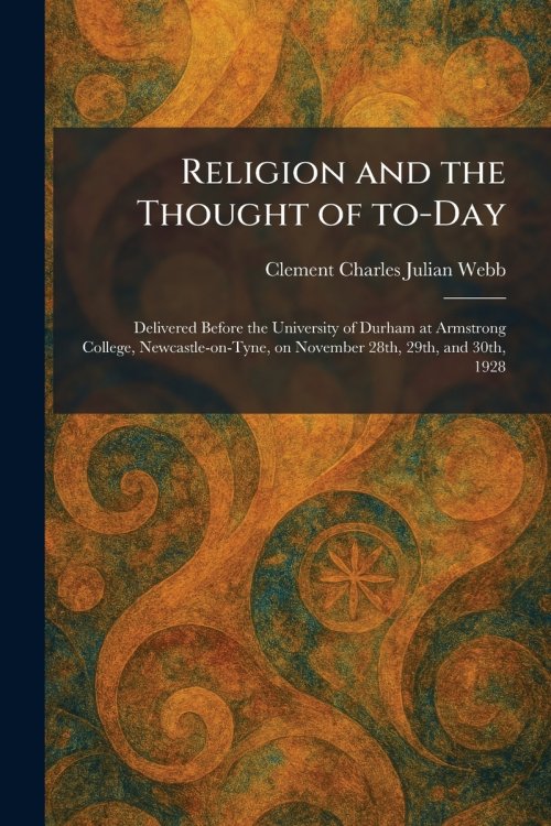 Religion and the Thought of To-Day: Delivered Before the University of Durham at Armstrong College, Newcastle-on-Tyne, on November 28th, 29th, and 30t
