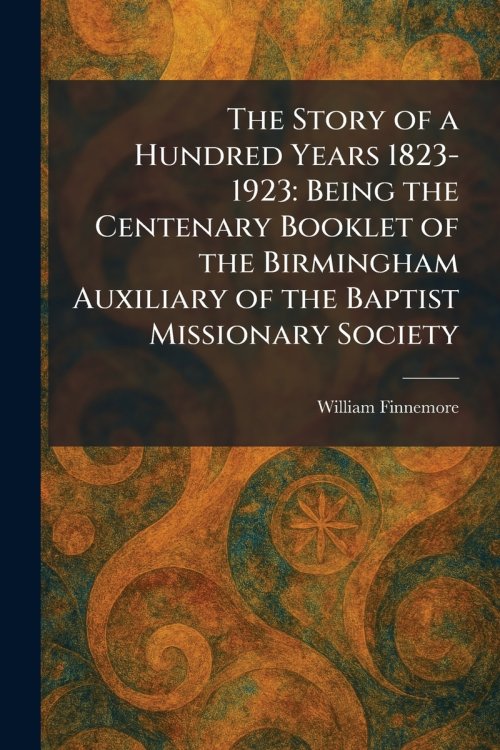 The Story of a Hundred Years 1823-1923: Being the Centenary Booklet of the Birmingham Auxiliary of the Baptist Missionary Society