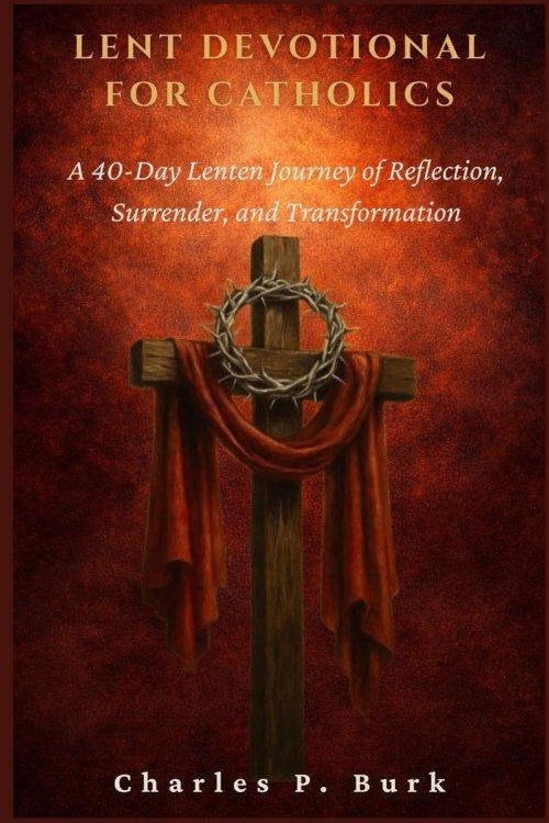 LENT DEVOTIONAL FOR CATHOLICS: A 40-Day Lenten Journey of Refl ection, Surrender, and Transformation