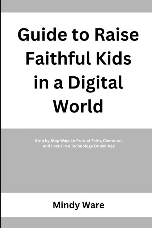 GUIDE TO RAISE FAITHFUL KIDS IN A DIGITAL WORLD: Step by Step Ways to Protect Faith, Character, and Focus in a Technology Driven Age