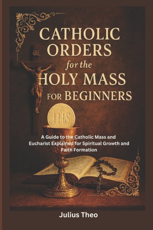 Catholic Orders  for the  Holy Mass for Beginners: A Beginner's Guide to the Catholic Mass and Eucharist Explained for Spiritual Growth and Faith Form