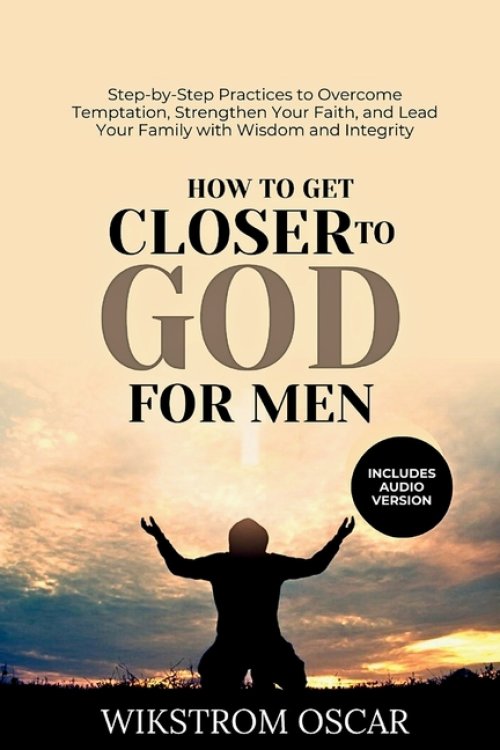 How to Get Closer to God for Men: Step-by-Step Practices to Overcome Temptation, Strengthen Your Faith, and Lead Your Family with Wisdom and Integrity