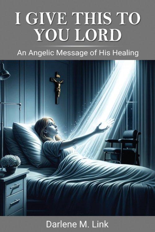 I Give This To You Lord : An Angelic Message Of His Healing