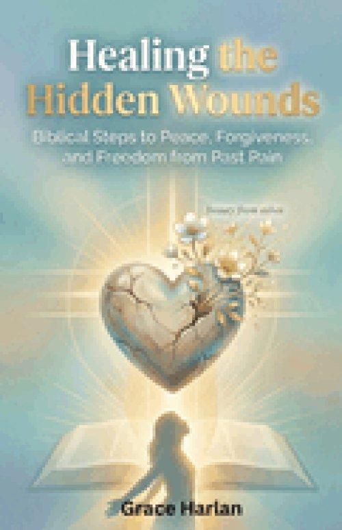 Healing Hidden Wounds: A Christian Guide to Biblical Forgiveness, Emotional Healing from Past Pain, and Lasting Freedom Through God's Grace